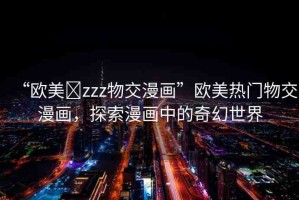 “歐美?zzz物交漫畫”歐美熱門物交漫畫，探索漫畫中的奇幻世界