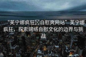 “芙寧娜瘋狂?自慰爽網(wǎng)站”芙寧娜瘋狂，探索網(wǎng)絡(luò)自慰文化的邊界與挑戰(zhàn)