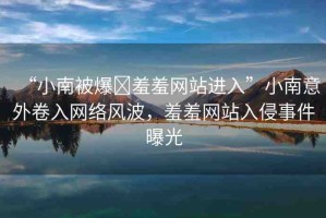 “小南被爆?羞羞網(wǎng)站進(jìn)入”小南意外卷入網(wǎng)絡(luò)風(fēng)波，羞羞網(wǎng)站入侵事件曝光