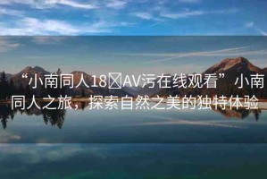 “小南同人18?AV污在線觀看”小南同人之旅，探索自然之美的獨特體驗