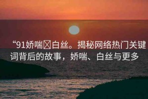 “91嬌喘?白絲。揭秘網(wǎng)絡(luò)熱門關(guān)鍵詞背后的故事，嬌喘、白絲與更多