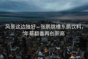 風(fēng)景這邊獨(dú)好—張鵬跳槽東鵬飲料，年薪翻番再創(chuàng)新高