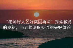 “老師好大?好爽?再深”探索教育的奧秘，與老師深度交流的美好體驗(yàn)