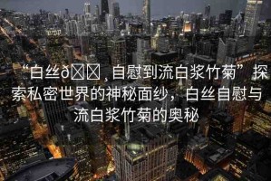 “白絲??自慰到流白漿竹菊”探索私密世界的神秘面紗，白絲自慰與流白漿竹菊的奧秘