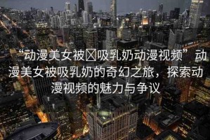 “動(dòng)漫美女被?吸乳奶動(dòng)漫視頻”動(dòng)漫美女被吸乳奶的奇幻之旅，探索動(dòng)漫視頻的魅力與爭議
