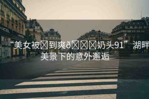 “美女被?到爽??奶頭91”湖畔美景下的意外邂逅