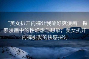 “美女扒開內(nèi)褲讓我?好爽漫畫”探索漫畫中的性幻想與想象，美女扒開內(nèi)褲引發(fā)的快感探討