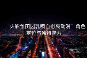 “火影雛田?乳噴自慰爽動(dòng)漫”角色定位與獨(dú)特魅力