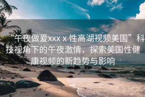 “午夜做爰xxxⅹ性高湖視頻美國”科技視角下的午夜激情，探索美國性健康視頻的新趨勢與影響