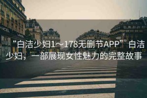 “白潔少婦1～178無(wú)刪節(jié)APP”白潔少婦，一部展現(xiàn)女性魅力的完整故事