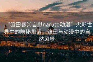 “雛田暴?自慰naruto動(dòng)漫”火影世界中的隱秘角落，雛田與動(dòng)漫中的自然風(fēng)景