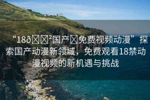 “18??國產(chǎn)?免費視頻動漫”探索國產(chǎn)動漫新領(lǐng)域，免費觀看18禁動漫視頻的新機遇與挑戰(zhàn)