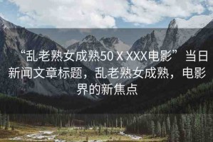 “亂老熟女成熟50ⅩXXX電影”當(dāng)日新聞文章標(biāo)題，亂老熟女成熟，電影界的新焦點