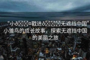 “小??戳進(jìn)??無遮擋中國”小雛鳥的成長(zhǎng)故事，探索無遮擋中國的美麗之旅