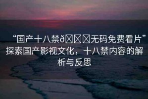 “國(guó)產(chǎn)十八禁??無(wú)碼免費(fèi)看片”探索國(guó)產(chǎn)影視文化，十八禁內(nèi)容的解析與反思