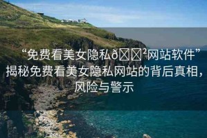 “免費看美女隱私??網(wǎng)站軟件”揭秘免費看美女隱私網(wǎng)站的背后真相，風險與警示