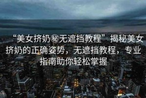 “美女擠奶秘無遮擋教程”揭秘美女擠奶的正確姿勢，無遮擋教程，專業(yè)指南助你輕松掌握
