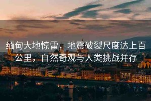 緬甸大地驚雷，地震破裂尺度達上百公里，自然奇觀與人類挑戰(zhàn)并存