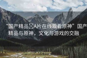 “國產(chǎn)精品?A片在線觀看原神”國產(chǎn)精品與原神，文化與游戲的交融