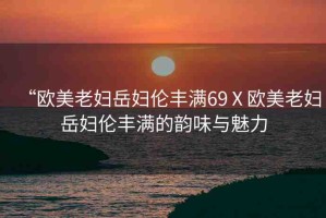 “歐美老婦岳婦倫豐滿69Ⅹ歐美老婦岳婦倫豐滿的韻味與魅力