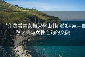 “免費(fèi)看美女撒尿秘山林間的清泉—自然之美與女性之韻的交融