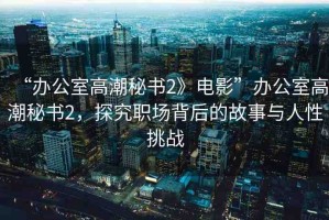 “辦公室高潮秘書2》電影”辦公室高潮秘書2，探究職場(chǎng)背后的故事與人性挑戰(zhàn)