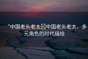 “中國老頭老太?中國老頭老太，多元角色的時(shí)代描繪