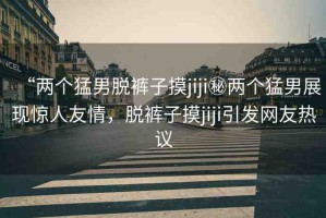 “兩個猛男脫褲子摸jiji秘兩個猛男展現(xiàn)驚人友情，脫褲子摸jiji引發(fā)網(wǎng)友熱議