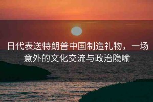 日代表送特朗普中國制造禮物，一場(chǎng)意外的文化交流與政治隱喻
