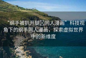 “綱手被扒開腿?同人漫畫”科技視角下的綱手同人漫畫，探索虛擬世界中的新維度