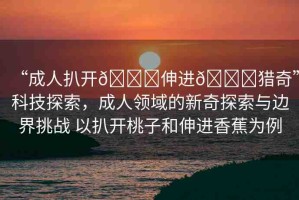 “成人扒開??伸進??獵奇”科技探索，成人領(lǐng)域的新奇探索與邊界挑戰(zhàn) 以扒開桃子和伸進香蕉為例