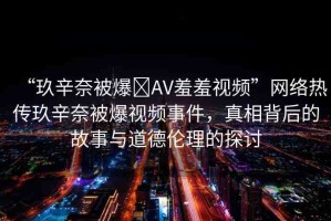 “玖辛奈被爆?AV羞羞視頻”網(wǎng)絡(luò)熱傳玖辛奈被爆視頻事件，真相背后的故事與道德倫理的探討