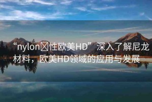“nylon?性歐美HD”深入了解尼龍材料，歐美HD領(lǐng)域的應(yīng)用與發(fā)展