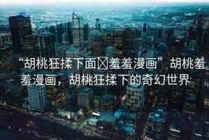 “胡桃狂揉下面?羞羞漫畫”胡桃羞羞漫畫，胡桃狂揉下的奇幻世界