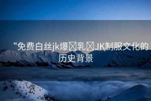 “免費白絲jk爆?乳?JK制服文化的歷史背景
