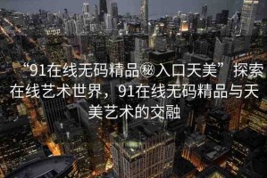 “91在線(xiàn)無(wú)碼精品秘入口天美”探索在線(xiàn)藝術(shù)世界，91在線(xiàn)無(wú)碼精品與天美藝術(shù)的交融