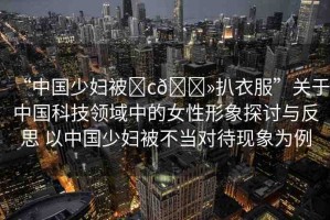 “中國少婦被?c??扒衣服”關(guān)于中國科技領(lǐng)域中的女性形象探討與反思 以中國少婦被不當(dāng)對(duì)待現(xiàn)象為例