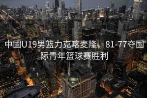 中國U19男籃力克喀麥隆，81-77奪國際青年籃球賽勝利