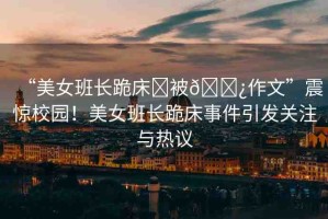 “美女班長(zhǎng)跪床?被??作文”震驚校園！美女班長(zhǎng)跪床事件引發(fā)關(guān)注與熱議