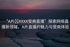 “A片?XXXX受爽直播”探索網(wǎng)絡(luò)直播新領(lǐng)域，A片直播的魅力與受爽體驗(yàn)