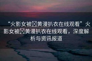 “火影女被?黃漫扒衣在線觀看”火影女被?黃漫扒衣在線觀看，深度解析與資訊報(bào)道