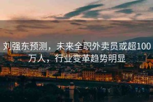 劉強(qiáng)東預(yù)測(cè)，未來(lái)全職外賣員或超100萬(wàn)人，行業(yè)變革趨勢(shì)明顯