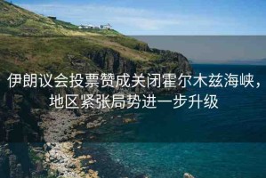 伊朗議會(huì)投票贊成關(guān)閉霍爾木茲海峽，地區(qū)緊張局勢進(jìn)一步升級