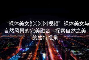 “裸體美女??視頻”裸體美女與自然風景的完美融合—探索自然之美的獨特視角