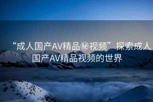 “成人國(guó)產(chǎn)AV精品秘視頻”探索成人國(guó)產(chǎn)AV精品視頻的世界