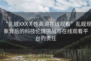 “亂婬XXXⅩ性高湖在線觀看”亂婬現(xiàn)象背后的科技倫理挑戰(zhàn)與在線觀看平臺的責(zé)任