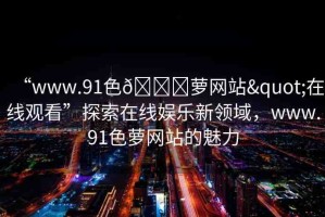 “www.91色??蘿網(wǎng)站"在線觀看”探索在線娛樂新領(lǐng)域，www.91色蘿網(wǎng)站的魅力