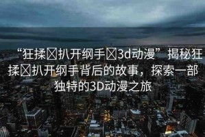 “狂揉?扒開綱手?3d動漫”揭秘狂揉?扒開綱手背后的故事，探索一部獨特的3D動漫之旅