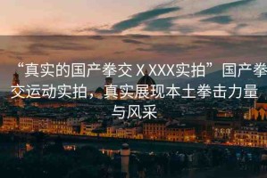 “真實(shí)的國(guó)產(chǎn)拳交ⅩXXX實(shí)拍”國(guó)產(chǎn)拳交運(yùn)動(dòng)實(shí)拍，真實(shí)展現(xiàn)本土拳擊力量與風(fēng)采