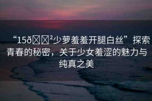 “15??少蘿羞羞開腿白絲”探索青春的秘密，關于少女羞澀的魅力與純真之美